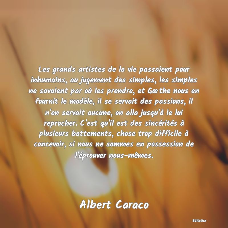 image de citation: Les grands artistes de la vie passaient pour inhumains, au jugement des simples, les simples ne savaient par où les prendre, et Gœthe nous en fournit le modèle, il se servait des passions, il n'en servait aucune, on alla jusqu'à le lui reprocher. C'est qu'il est des sincérités à plusieurs battements, chose trop difficile à concevoir, si nous ne sommes en possession de l'éprouver nous-mêmes.