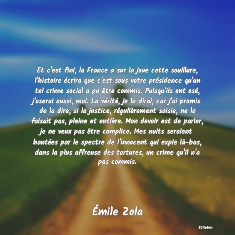 image de citation: Et c'est fini, la France a sur la joue cette souillure, l'histoire écrira que c'est sous votre présidence qu'un tel crime social a pu être commis. Puisqu'ils ont osé, j'oserai aussi, moi. La vérité, je la dirai, car j'ai promis de la dire, si la justice, régulièrement saisie, ne la faisait pas, pleine et entière. Mon devoir est de parler, je ne veux pas être complice. Mes nuits seraient hantées par le spectre de l'innocent qui expie là-bas, dans la plus affreuse des tortures, un crime qu'il n'a pas commis.