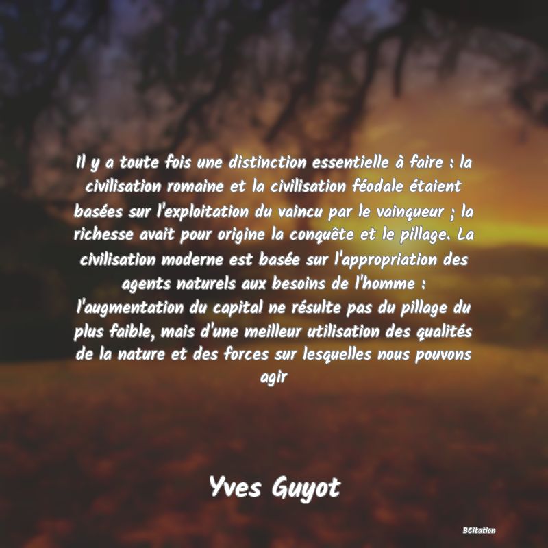 image de citation: Il y a toute fois une distinction essentielle à faire : la civilisation romaine et la civilisation féodale étaient basées sur l'exploitation du vaincu par le vainqueur ; la richesse avait pour origine la conquête et le pillage. La civilisation moderne est basée sur l'appropriation des agents naturels aux besoins de l'homme : l'augmentation du capital ne résulte pas du pillage du plus faible, mais d'une meilleur utilisation des qualités de la nature et des forces sur lesquelles nous pouvons agir