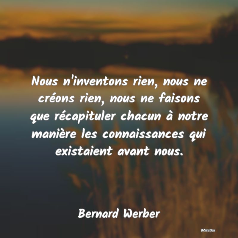 Belle Citation - Nous n'inventons rien, nous ne créons rien, nous ne faisons que récapituler chacun à notre manière les connaissances qui existaient avant nous. - Bernard Werber