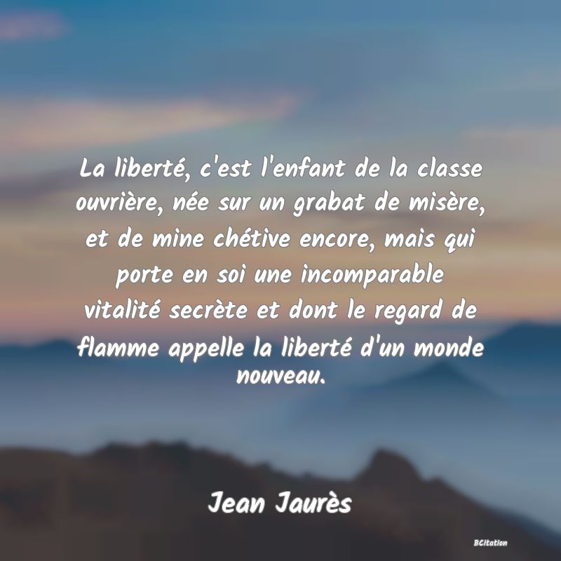 Belle Citation - La liberté, c'est l'enfant de la classe ouvrière, née sur un grabat de misère, et de mine chétive encore, mais qui porte en soi une incomparable vitalité secrète et dont le regard de flamme appelle la liberté d'un monde nouveau. - Jean Jaurès