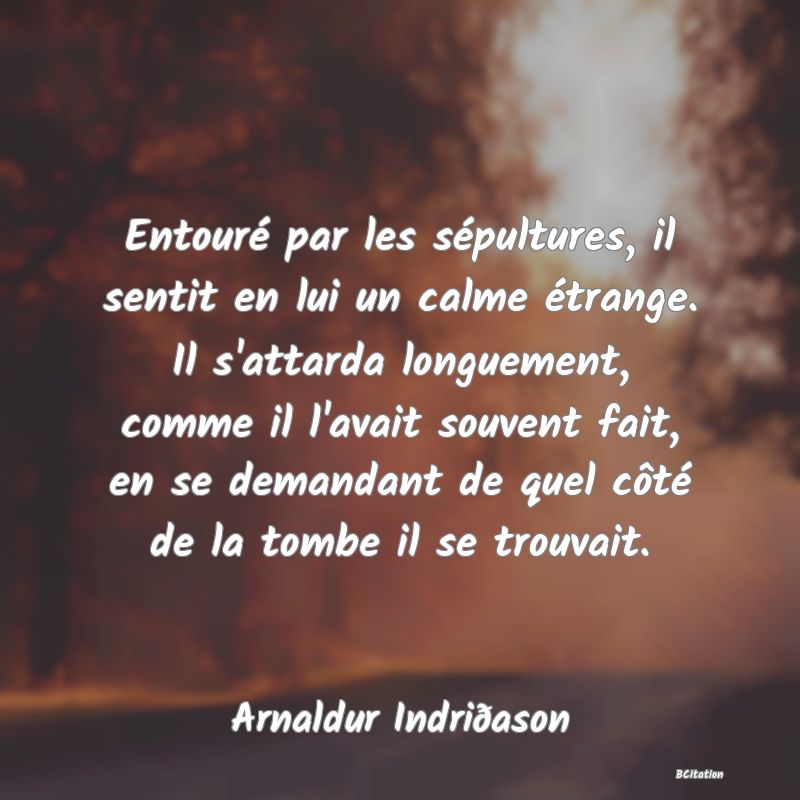 image de citation: Entouré par les sépultures, il sentit en lui un calme étrange. Il s'attarda longuement, comme il l'avait souvent fait, en se demandant de quel côté de la tombe il se trouvait.