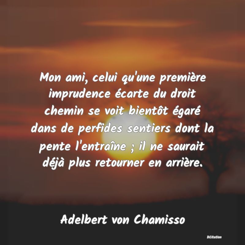 image de citation: Mon ami, celui qu'une première imprudence écarte du droit chemin se voit bientôt égaré dans de perfides sentiers dont la pente l'entraîne ; il ne saurait déjà plus retourner en arrière.