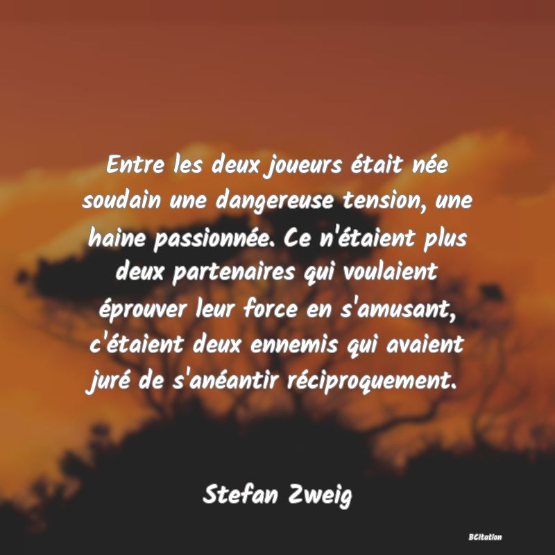 image de citation: Entre les deux joueurs était née soudain une dangereuse tension, une haine passionnée. Ce n'étaient plus deux partenaires qui voulaient éprouver leur force en s'amusant, c'étaient deux ennemis qui avaient juré de s'anéantir réciproquement.