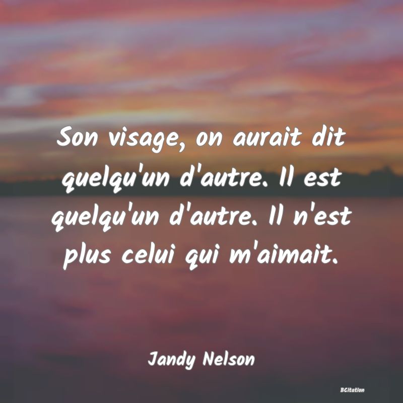 Belle Citation - Son visage, on aurait dit quelqu'un d'autre. Il est quelqu'un d'autre. Il n'est plus celui qui m'aimait. - Jandy Nelson