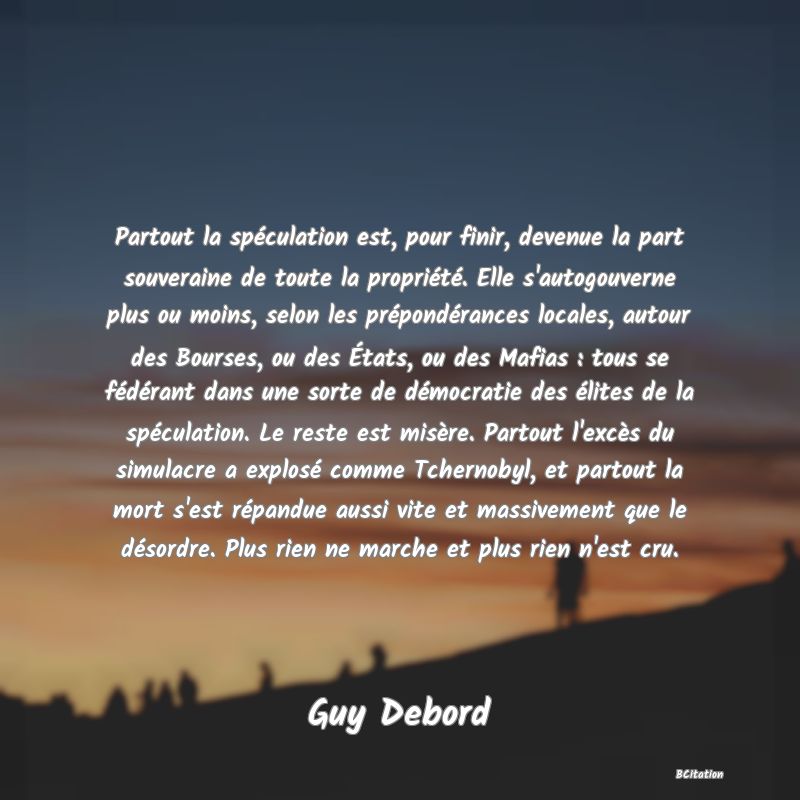 image de citation: Partout la spéculation est, pour finir, devenue la part souveraine de toute la propriété. Elle s'autogouverne plus ou moins, selon les prépondérances locales, autour des Bourses, ou des États, ou des Mafias : tous se fédérant dans une sorte de démocratie des élites de la spéculation. Le reste est misère. Partout l'excès du simulacre a explosé comme Tchernobyl, et partout la mort s'est répandue aussi vite et massivement que le désordre. Plus rien ne marche et plus rien n'est cru.