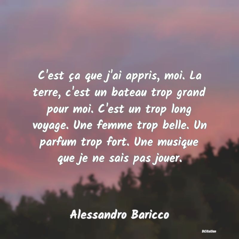 Belle Citation - C'est ça que j'ai appris, moi. La terre, c'est un bateau trop grand pour moi. C'est un trop long voyage. Une femme trop belle. Un parfum trop fort. Une musique que je ne sais pas jouer. - Alessandro Baricco