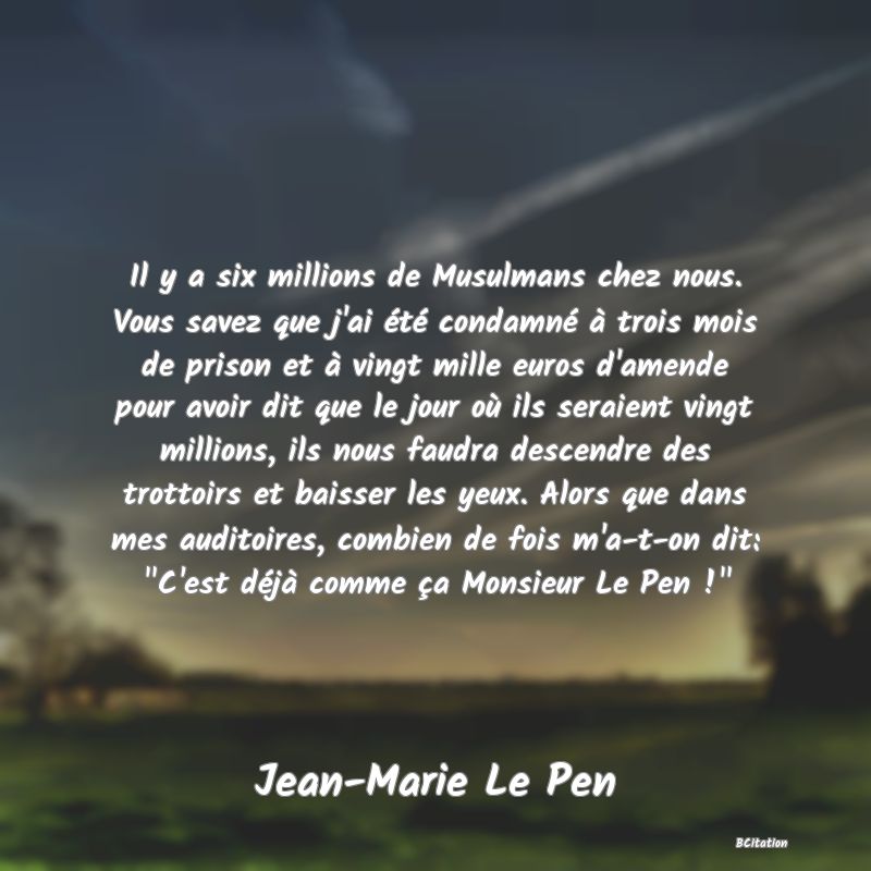 image de citation: Il y a six millions de Musulmans chez nous. Vous savez que j'ai été condamné à trois mois de prison et à vingt mille euros d'amende pour avoir dit que le jour où ils seraient vingt millions, ils nous faudra descendre des trottoirs et baisser les yeux. Alors que dans mes auditoires, combien de fois m'a-t-on dit:  C'est déjà comme ça Monsieur Le Pen ! 