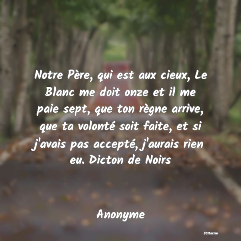 image de citation: Notre Père, qui est aux cieux, Le Blanc me doit onze et il me paie sept, que ton règne arrive, que ta volonté soit faite, et si j'avais pas accepté, j'aurais rien eu. Dicton de Noirs