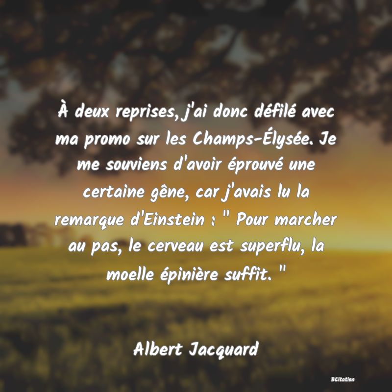 image de citation: À deux reprises, j'ai donc défilé avec ma promo sur les Champs-Élysée. Je me souviens d'avoir éprouvé une certaine gêne, car j'avais lu la remarque d'Einstein :   Pour marcher au pas, le cerveau est superflu, la moelle épinière suffit.  