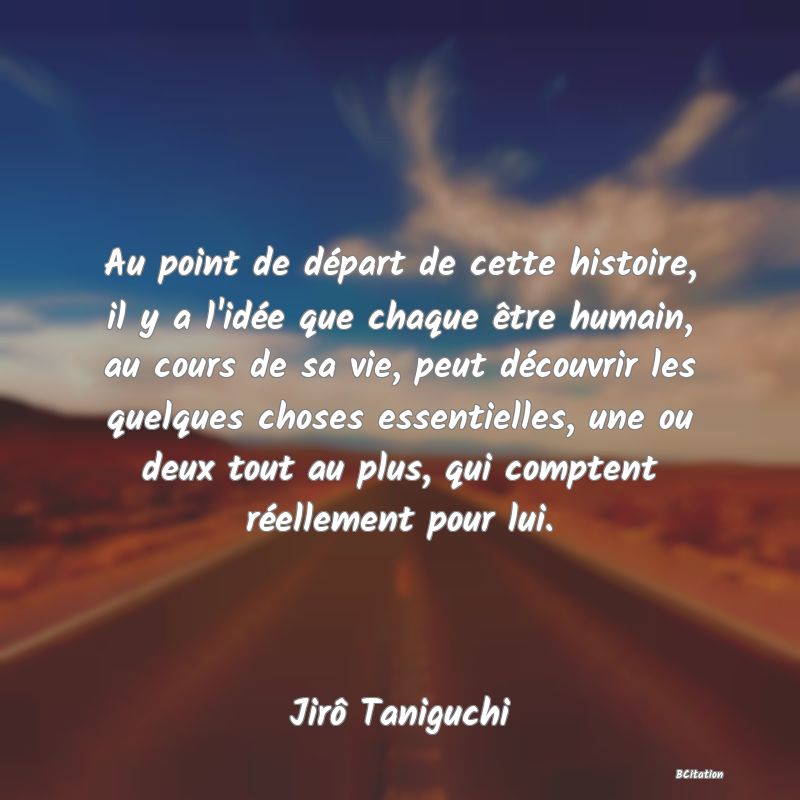 image de citation: Au point de départ de cette histoire, il y a l'idée que chaque être humain, au cours de sa vie, peut découvrir les quelques choses essentielles, une ou deux tout au plus, qui comptent réellement pour lui.