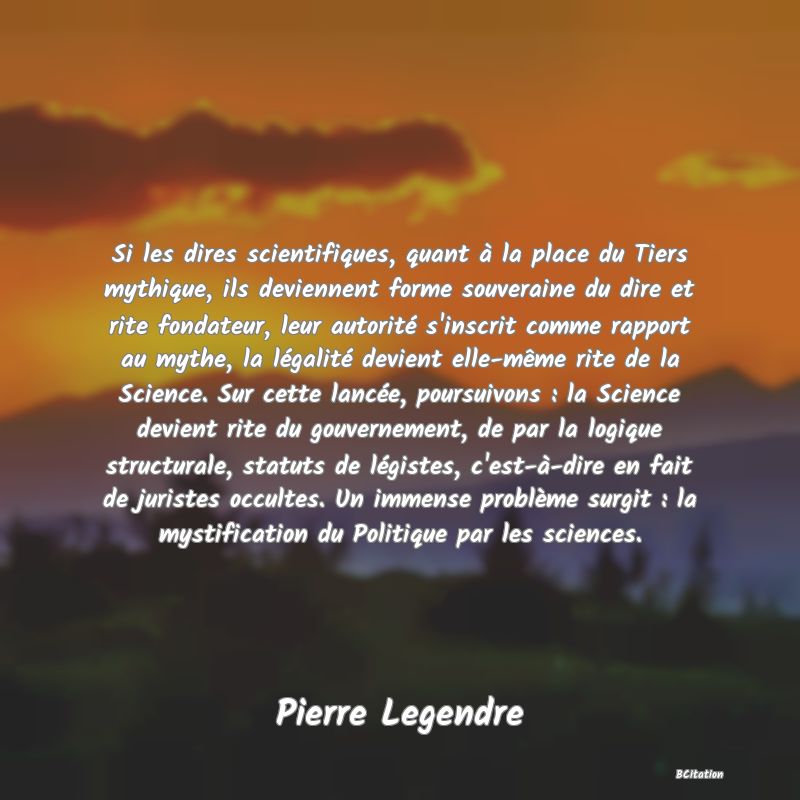 image de citation: Si les dires scientifiques, quant à la place du Tiers mythique, ils deviennent forme souveraine du dire et rite fondateur, leur autorité s'inscrit comme rapport au mythe, la légalité devient elle-même rite de la Science. Sur cette lancée, poursuivons : la Science devient rite du gouvernement, de par la logique structurale, statuts de légistes, c'est-à-dire en fait de juristes occultes. Un immense problème surgit : la mystification du Politique par les sciences.