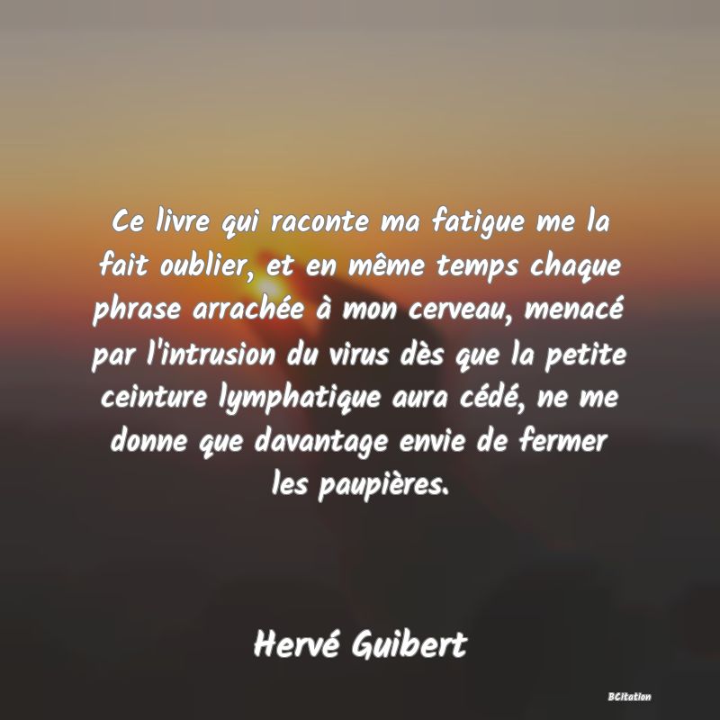 image de citation: Ce livre qui raconte ma fatigue me la fait oublier, et en même temps chaque phrase arrachée à mon cerveau, menacé par l'intrusion du virus dès que la petite ceinture lymphatique aura cédé, ne me donne que davantage envie de fermer les paupières.