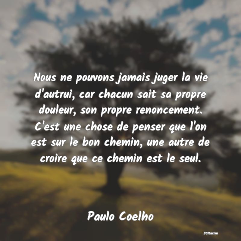 image de citation: Nous ne pouvons jamais juger la vie d'autrui, car chacun sait sa propre douleur, son propre renoncement. C'est une chose de penser que l'on est sur le bon chemin, une autre de croire que ce chemin est le seul.