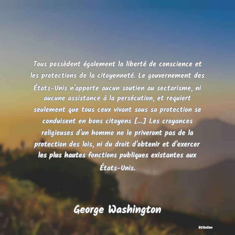 image de citation: Tous possèdent également la liberté de conscience et les protections de la citoyenneté. Le gouvernement des États-Unis n'apporte aucun soutien au sectarisme, ni aucune assistance à la persécution, et requiert seulement que tous ceux vivant sous sa protection se conduisent en bons citoyens [...] Les croyances religieuses d'un homme ne le priveront pas de la protection des lois, ni du droit d'obtenir et d'exercer les plus hautes fonctions publiques existantes aux États-Unis.