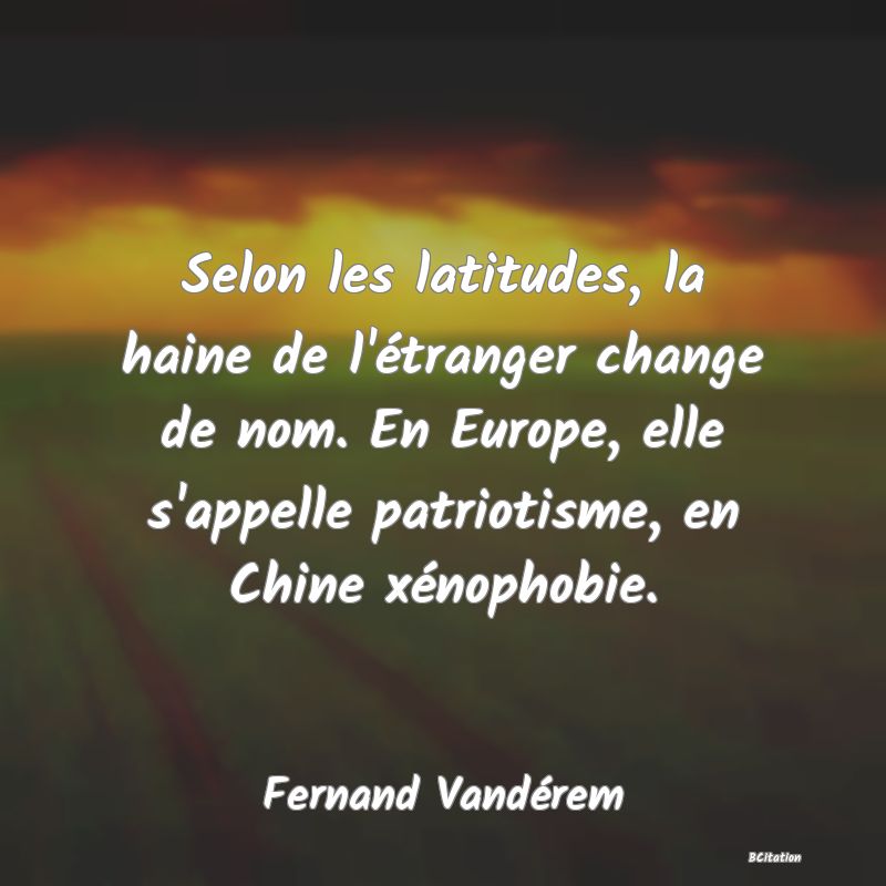 image de citation: Selon les latitudes, la haine de l'étranger change de nom. En Europe, elle s'appelle patriotisme, en Chine xénophobie.