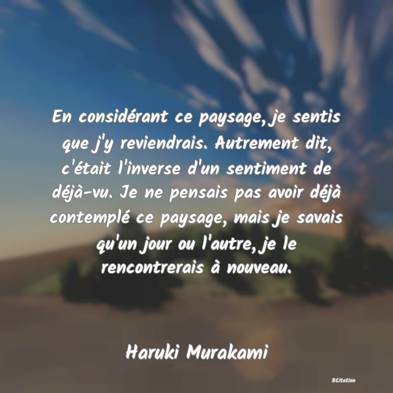 image de citation: En considérant ce paysage, je sentis que j'y reviendrais. Autrement dit, c'était l'inverse d'un sentiment de déjà-vu. Je ne pensais pas avoir déjà contemplé ce paysage, mais je savais qu'un jour ou l'autre, je le rencontrerais à nouveau.