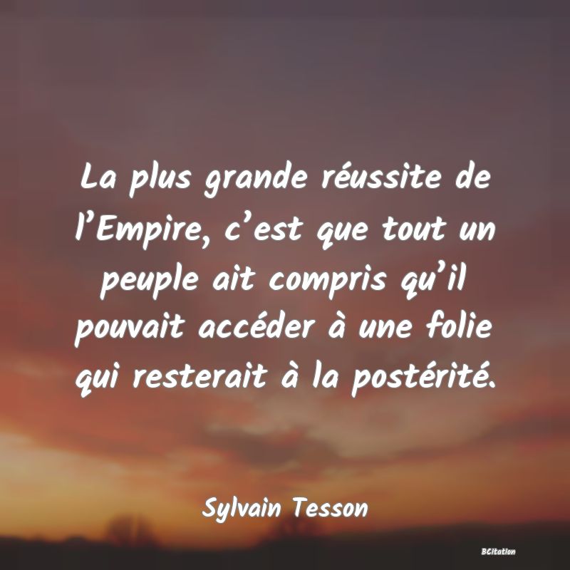 image de citation: La plus grande réussite de l’Empire, c’est que tout un peuple ait compris qu’il pouvait accéder à une folie qui resterait à la postérité.