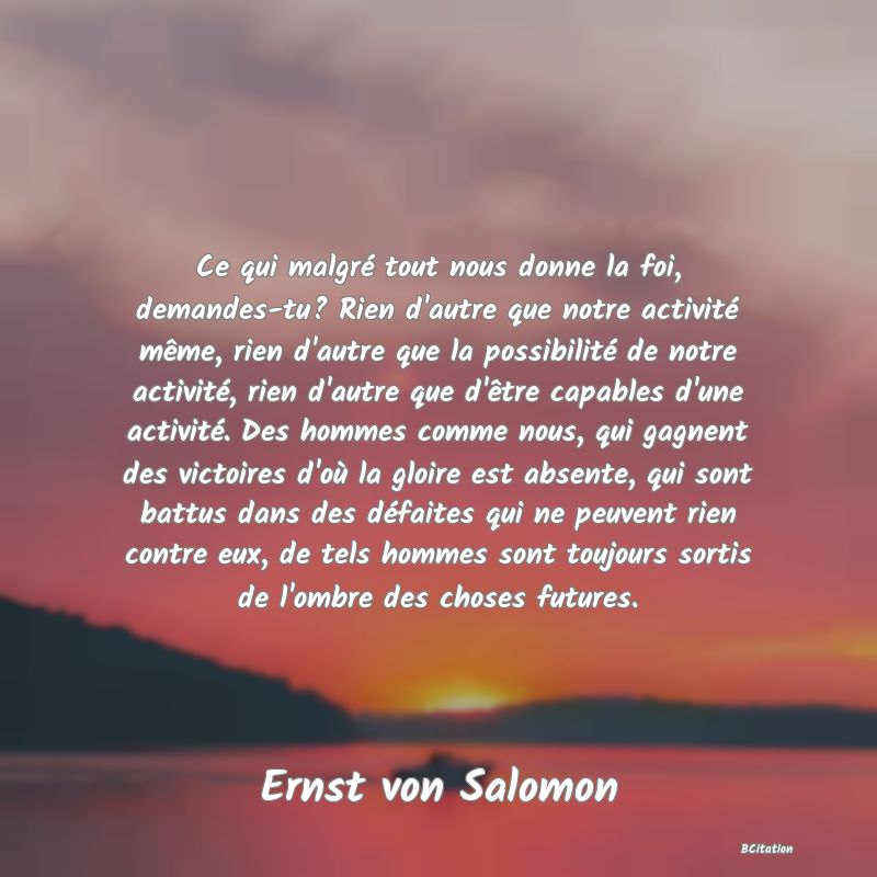 image de citation: Ce qui malgré tout nous donne la foi, demandes-tu? Rien d'autre que notre activité même, rien d'autre que la possibilité de notre activité, rien d'autre que d'être capables d'une activité. Des hommes comme nous, qui gagnent des victoires d'où la gloire est absente, qui sont battus dans des défaites qui ne peuvent rien contre eux, de tels hommes sont toujours sortis de l'ombre des choses futures.