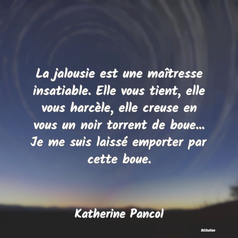 image de citation: La jalousie est une maîtresse insatiable. Elle vous tient, elle vous harcèle, elle creuse en vous un noir torrent de boue... Je me suis laissé emporter par cette boue.