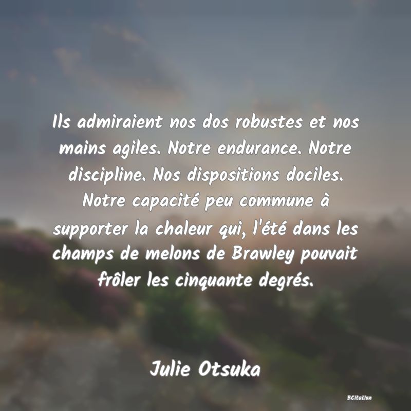 Belle Citation - Ils admiraient nos dos robustes et nos mains agiles. Notre endurance. Notre discipline. Nos dispositions dociles. Notre capacité peu commune à supporter la chaleur qui, l'été dans les champs de melons de Brawley pouvait frôler les cinquante degrés. - Julie Otsuka