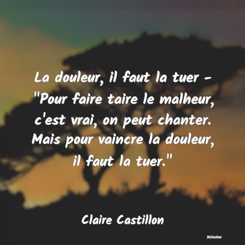 image de citation: La douleur, il faut la tuer -  Pour faire taire le malheur, c'est vrai, on peut chanter. Mais pour vaincre la douleur, il faut la tuer. 