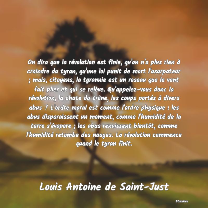 image de citation: On dira que la révolution est finie, qu'on n'a plus rien à craindre du tyran, qu'une loi punit de mort l'usurpateur ; mais, citoyens, la tyrannie est un roseau que le vent fait plier et qui se relève. Qu'appelez-vous donc la révolution, la chute du trône, les coups portés à divers abus ? L'ordre moral est comme l'ordre physique : les abus disparaissent un moment, comme l'humidité de la terre s'évapore ; les abus renaissent bientôt, comme l'humidité retombe des nuages. La révolution commence quand le tyran finit.