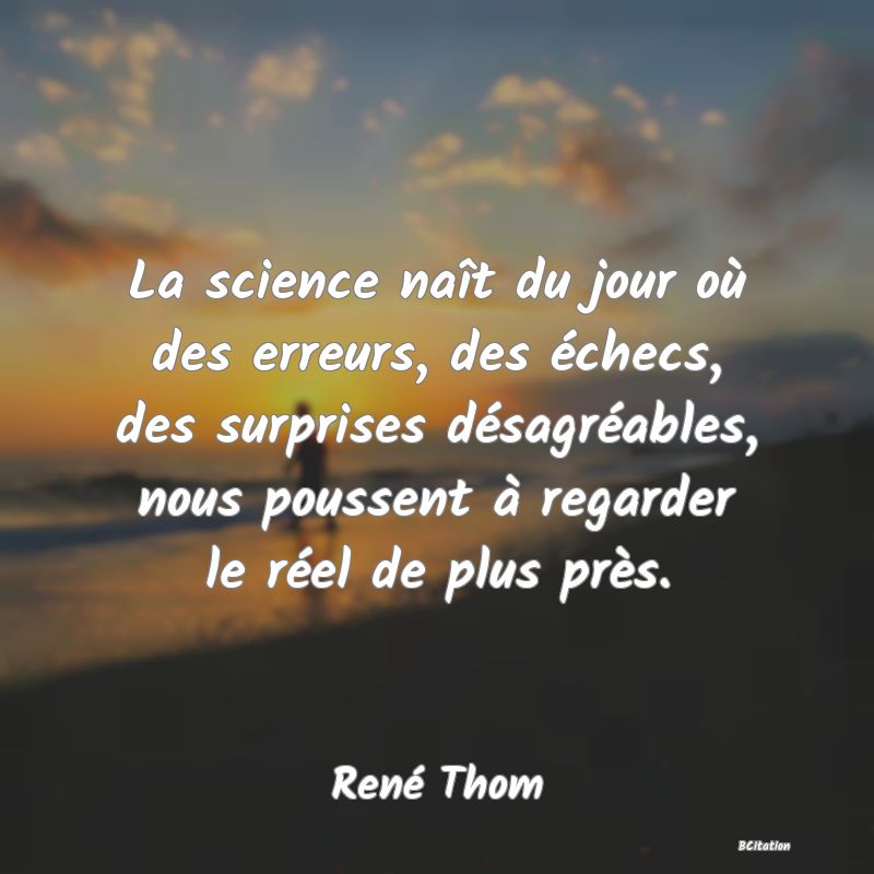 Belle Citation - La science naît du jour où des erreurs, des échecs, des surprises désagréables, nous poussent à regarder le réel de plus près. - René Thom
