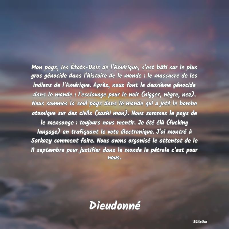 image de citation: Mon pays, les États-Unis de l'Amérique, s'est bâti sur le plus gros génocide dans l'histoire de le monde : le massacre de les indiens de l'Amérique. Après, nous font le deuxième génocide dans le monde : l'esclavage pour le noir (nigger, nègre, nez). Nous sommes la seul pays dans le monde qui a jeté le bombe atomique sur des civils (sushi man). Nous sommes le pays de le mensonge : toujours nous mentir. Je été élù (fucking langage) en trafiquant le vote électronique. J'ai montré à Sarkozy comment faire. Nous avons organisé le attentat de le 11 septembre pour justifier dans le monde le pétrole c'est pour nous.