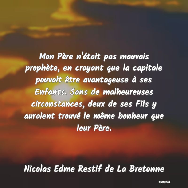 image de citation: Mon Père n'était pas mauvais prophète, en croyant que la capitale pouvait être avantageuse à ses Enfants. Sans de malheureuses circonstances, deux de ses Fils y auraient trouvé le même bonheur que leur Père.