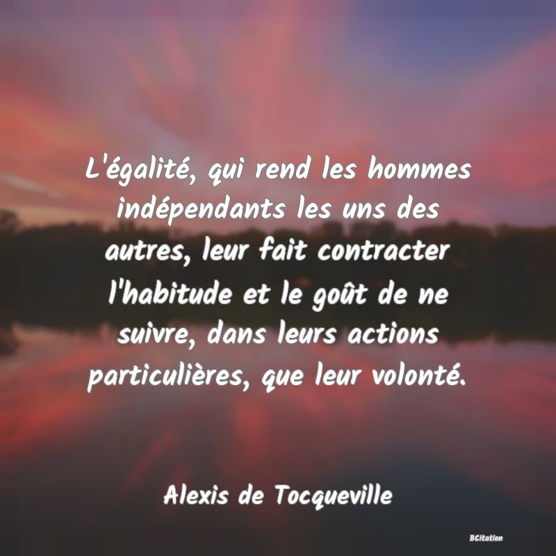 image de citation: L'égalité, qui rend les hommes indépendants les uns des autres, leur fait contracter l'habitude et le goût de ne suivre, dans leurs actions particulières, que leur volonté.