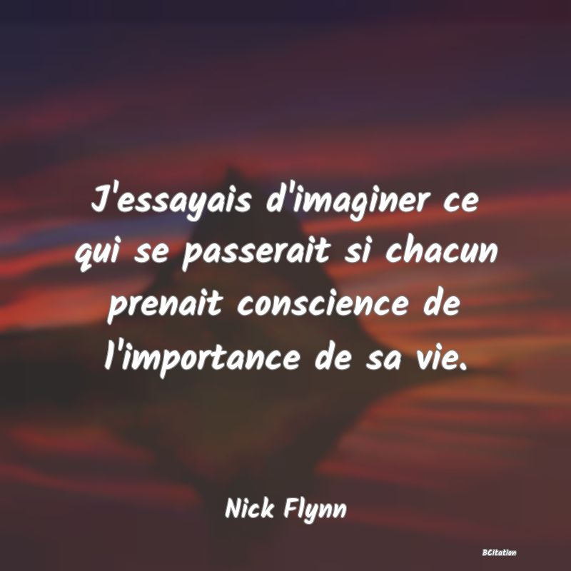 image de citation: J'essayais d'imaginer ce qui se passerait si chacun prenait conscience de l'importance de sa vie.