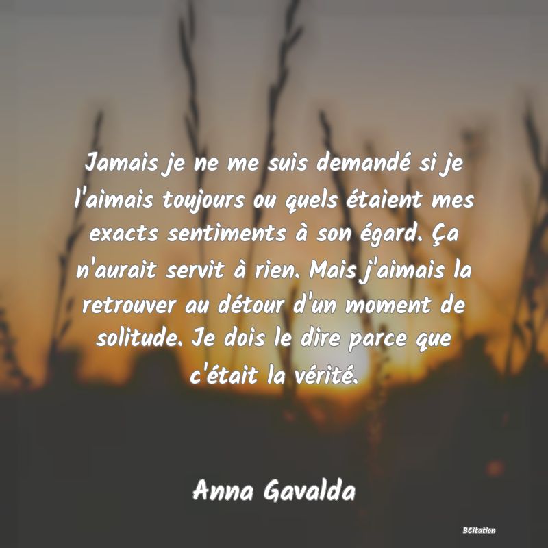 image de citation: Jamais je ne me suis demandé si je l'aimais toujours ou quels étaient mes exacts sentiments à son égard. Ça n'aurait servit à rien. Mais j'aimais la retrouver au détour d'un moment de solitude. Je dois le dire parce que c'était la vérité.