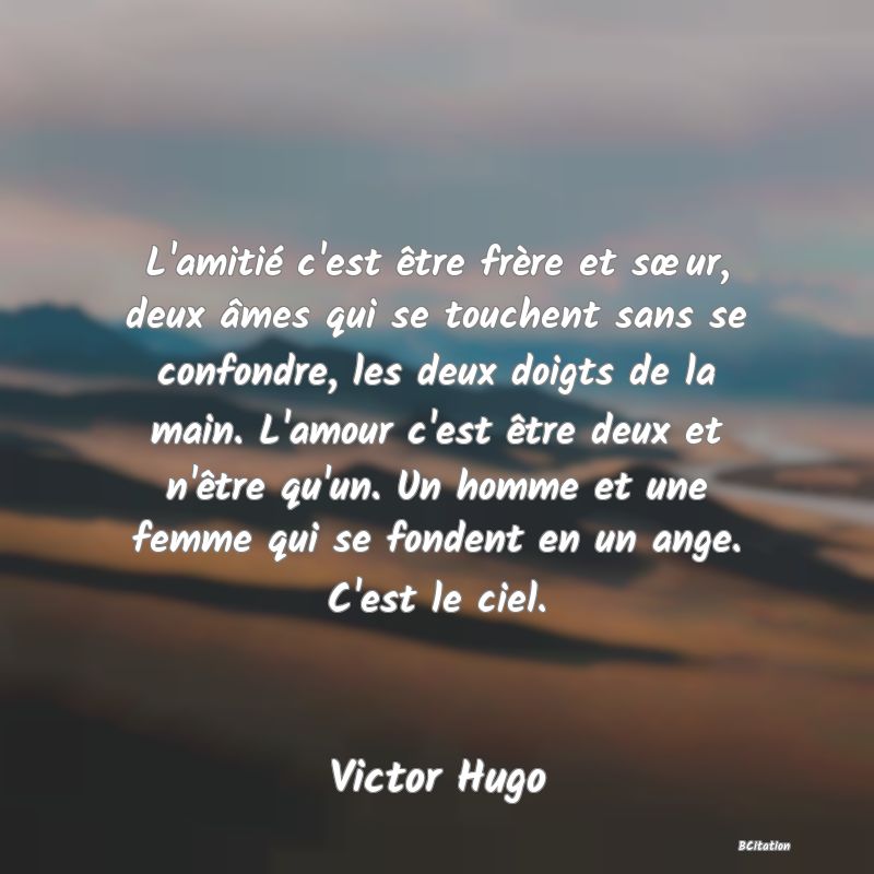 image de citation: L'amitié c'est être frère et sœur, deux âmes qui se touchent sans se confondre, les deux doigts de la main. L'amour c'est être deux et n'être qu'un. Un homme et une femme qui se fondent en un ange. C'est le ciel.