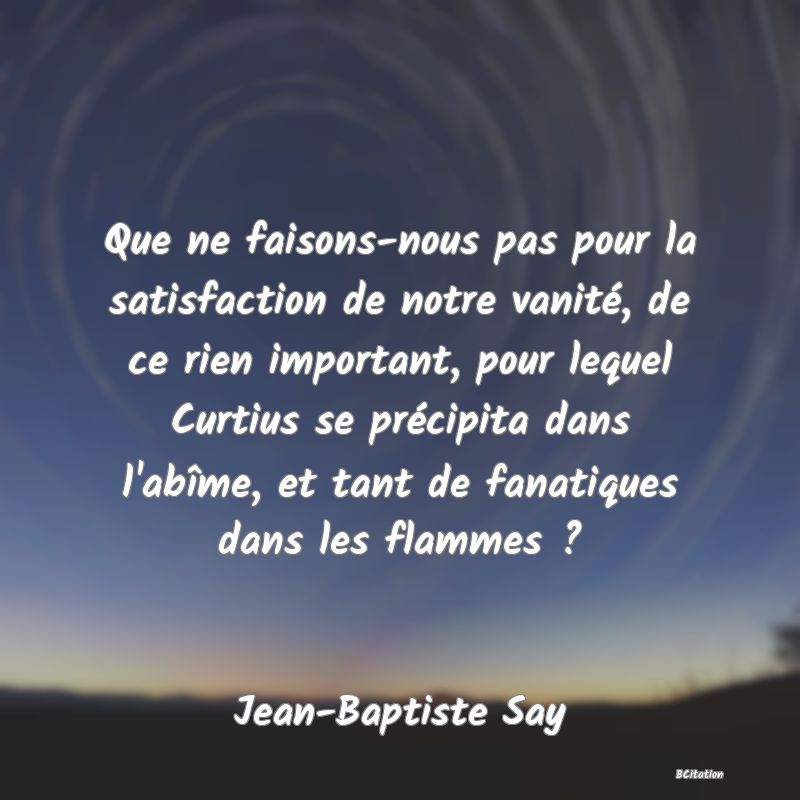 Belle Citation - Que ne faisons-nous pas pour la satisfaction de notre vanité, de ce rien important, pour lequel Curtius se précipita dans l'abîme, et tant de fanatiques dans les flammes ? - Jean-Baptiste Say