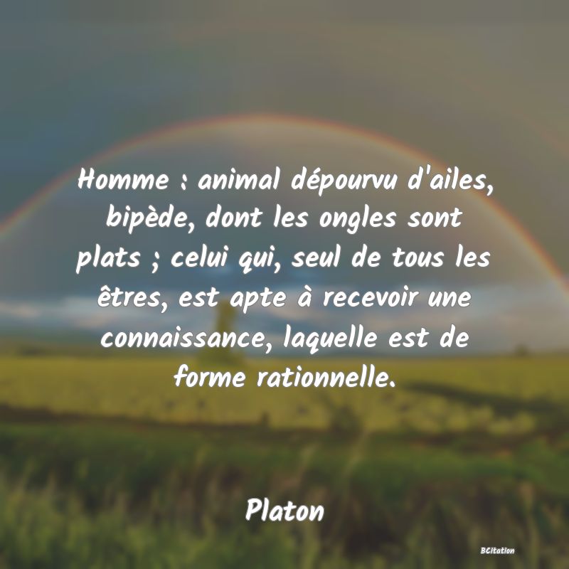 image de citation: Homme : animal dépourvu d'ailes, bipède, dont les ongles sont plats ; celui qui, seul de tous les êtres, est apte à recevoir une connaissance, laquelle est de forme rationnelle.