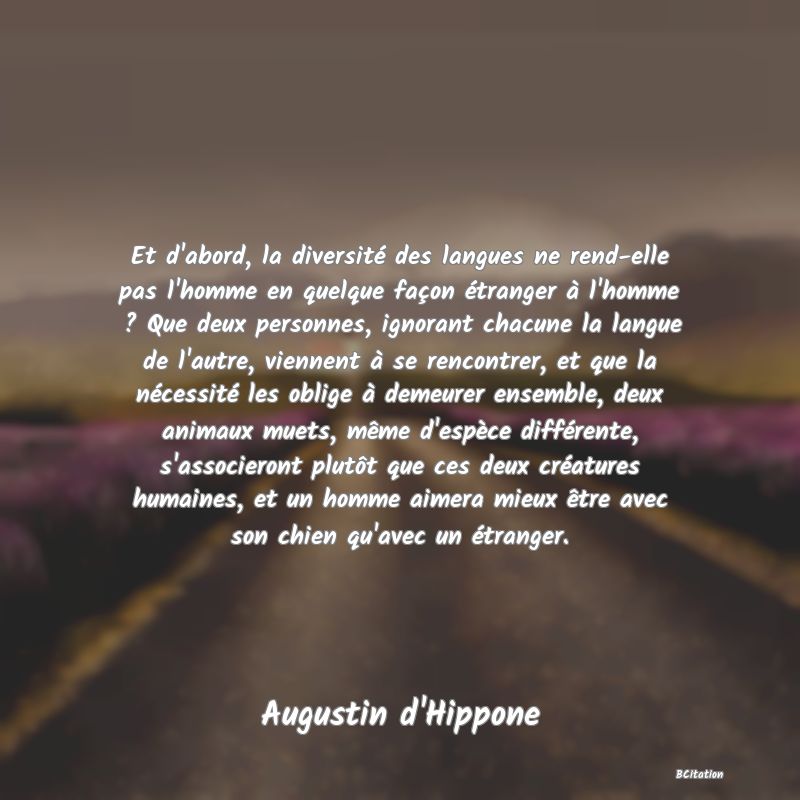 image de citation: Et d'abord, la diversité des langues ne rend-elle pas l'homme en quelque façon étranger à l'homme ? Que deux personnes, ignorant chacune la langue de l'autre, viennent à se rencontrer, et que la nécessité les oblige à demeurer ensemble, deux animaux muets, même d'espèce différente, s'associeront plutôt que ces deux créatures humaines, et un homme aimera mieux être avec son chien qu'avec un étranger.