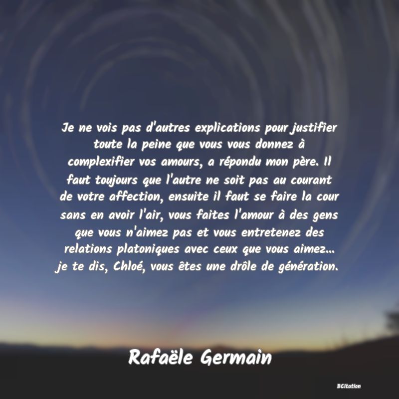 image de citation: Je ne vois pas d'autres explications pour justifier toute la peine que vous vous donnez à complexifier vos amours, a répondu mon père. Il faut toujours que l'autre ne soit pas au courant de votre affection, ensuite il faut se faire la cour sans en avoir l'air, vous faites l'amour à des gens que vous n'aimez pas et vous entretenez des relations platoniques avec ceux que vous aimez... je te dis, Chloé, vous êtes une drôle de génération.