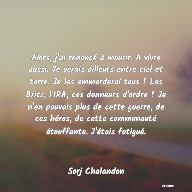 Belle Citation - Alors, j'ai renoncé à mourir. A vivre aussi. Je serais ailleurs entre ciel et terre. Je les emmerderai tous ! Les Brits, l'IRA, ces donneurs d'ordre ! Je n'en pouvais plus de cette guerre, de ces héros, de cette communauté étouffante. J'étais fatigué. - Sorj Chalandon