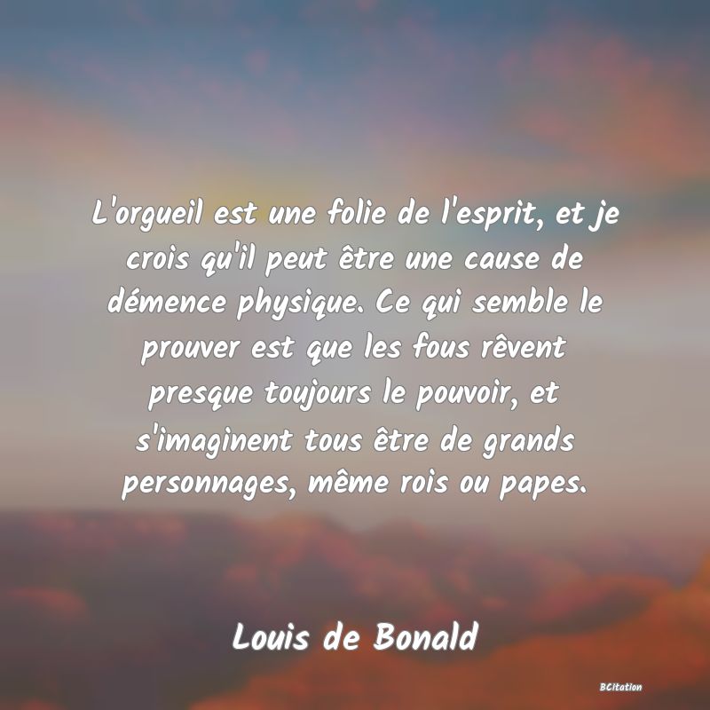 image de citation: L'orgueil est une folie de l'esprit, et je crois qu'il peut être une cause de démence physique. Ce qui semble le prouver est que les fous rêvent presque toujours le pouvoir, et s'imaginent tous être de grands personnages, même rois ou papes.