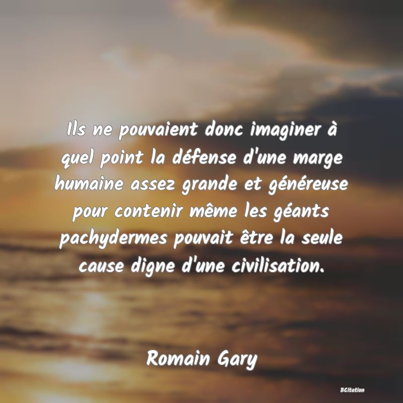 Belle Citation - Ils ne pouvaient donc imaginer à quel point la défense d'une marge humaine assez grande et généreuse pour contenir même les géants pachydermes pouvait être la seule cause digne d'une civilisation. - Romain Gary