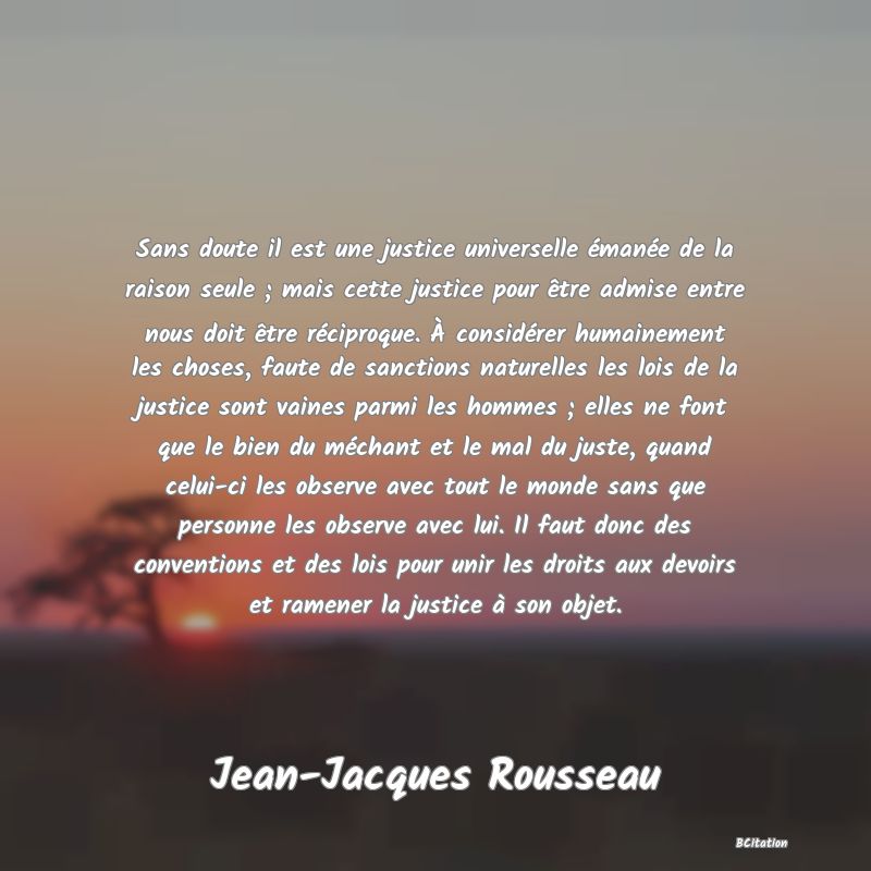 image de citation: Sans doute il est une justice universelle émanée de la raison seule ; mais cette justice pour être admise entre nous doit être réciproque. À considérer humainement les choses, faute de sanctions naturelles les lois de la justice sont vaines parmi les hommes ; elles ne font que le bien du méchant et le mal du juste, quand celui-ci les observe avec tout le monde sans que personne les observe avec lui. Il faut donc des conventions et des lois pour unir les droits aux devoirs et ramener la justice à son objet.