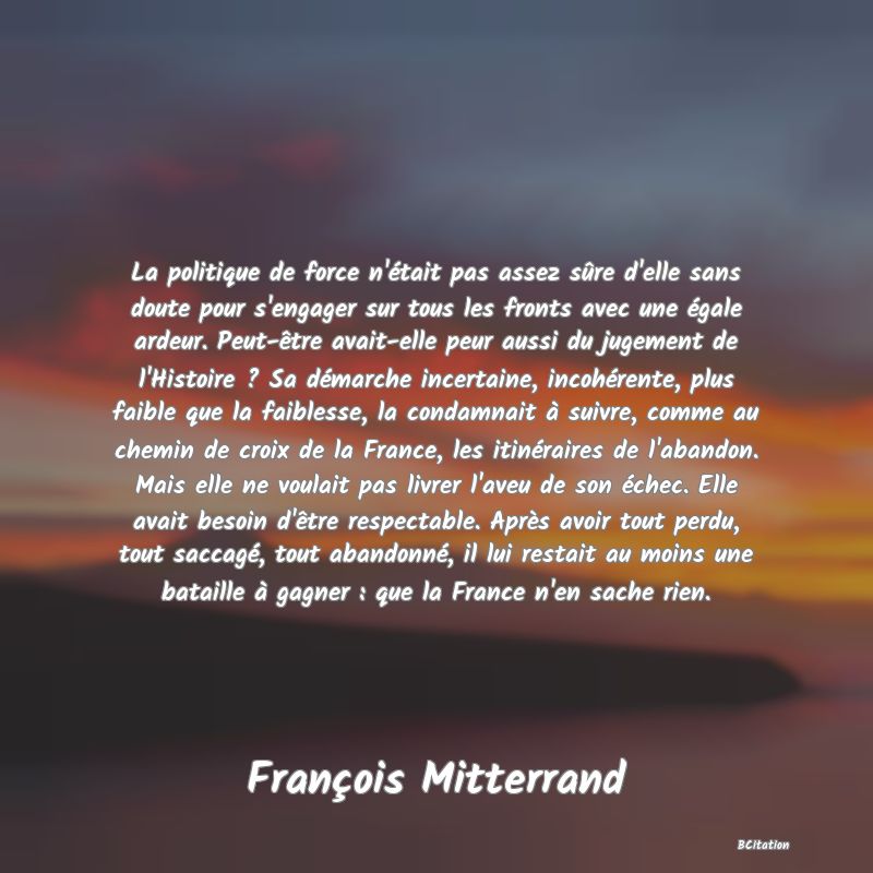 image de citation: La politique de force n'était pas assez sûre d'elle sans doute pour s'engager sur tous les fronts avec une égale ardeur. Peut-être avait-elle peur aussi du jugement de l'Histoire ? Sa démarche incertaine, incohérente, plus faible que la faiblesse, la condamnait à suivre, comme au chemin de croix de la France, les itinéraires de l'abandon. Mais elle ne voulait pas livrer l'aveu de son échec. Elle avait besoin d'être respectable. Après avoir tout perdu, tout saccagé, tout abandonné, il lui restait au moins une bataille à gagner : que la France n'en sache rien.