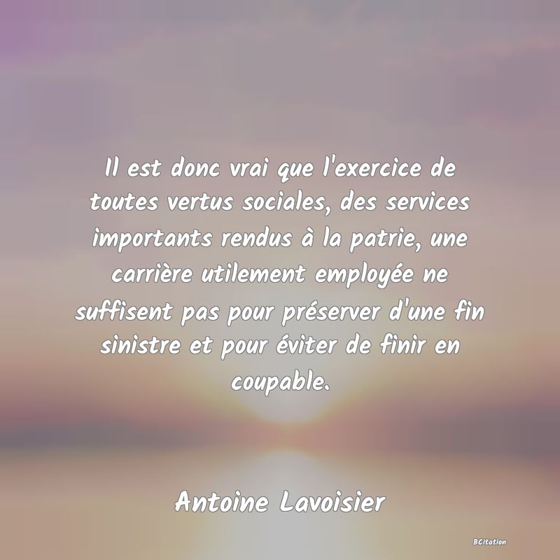 image de citation: Il est donc vrai que l'exercice de toutes vertus sociales, des services importants rendus à la patrie, une carrière utilement employée ne suffisent pas pour préserver d'une fin sinistre et pour éviter de finir en coupable.