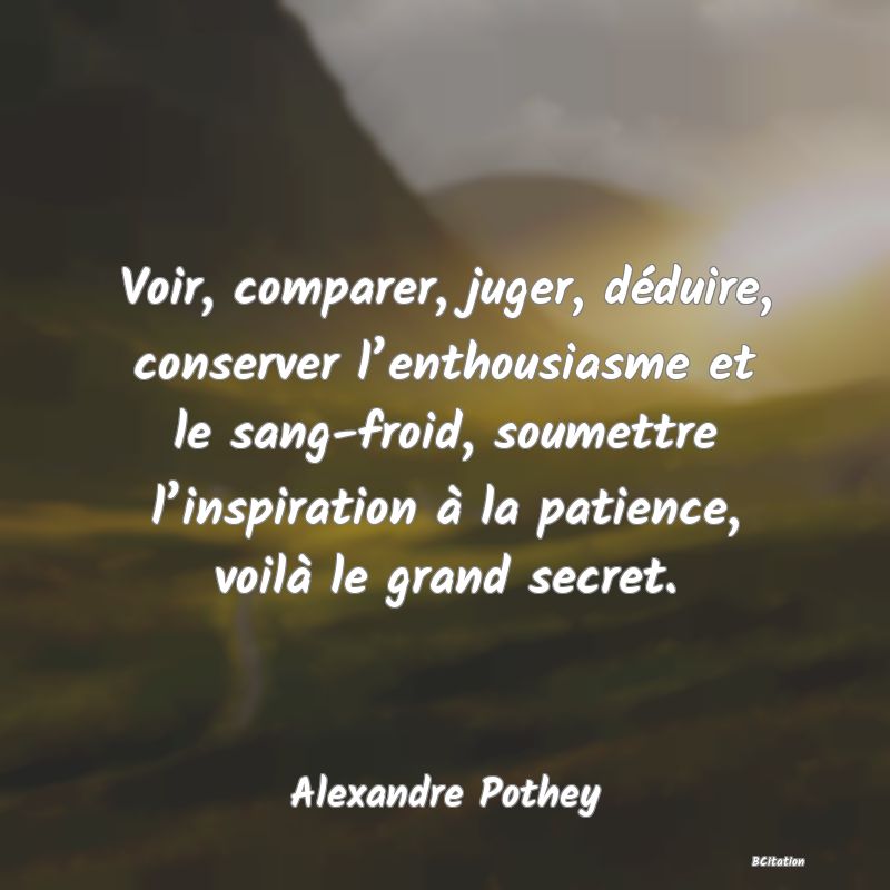 image de citation: Voir, comparer, juger, déduire, conserver l’enthousiasme et le sang-froid, soumettre l’inspiration à la patience, voilà le grand secret.