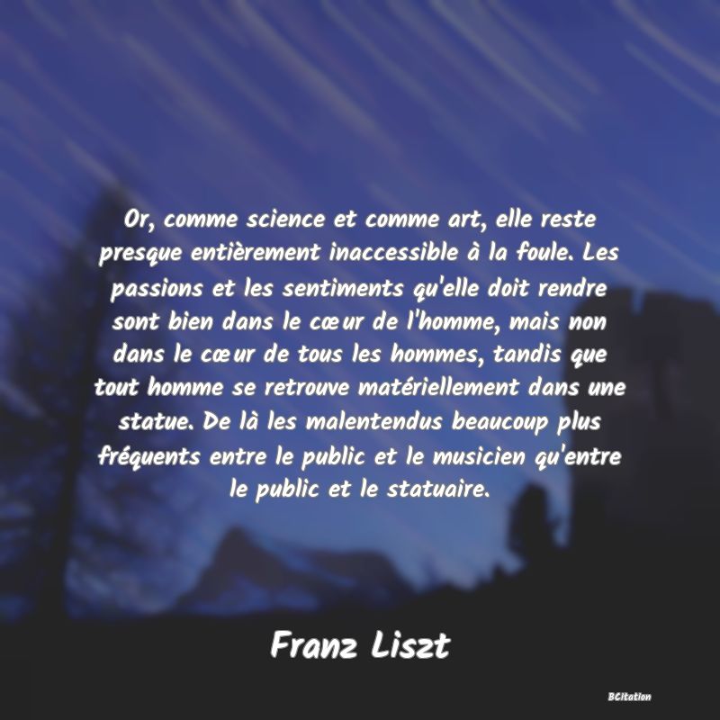 image de citation: Or, comme science et comme art, elle reste presque entièrement inaccessible à la foule. Les passions et les sentiments qu'elle doit rendre sont bien dans le cœur de l'homme, mais non dans le cœur de tous les hommes, tandis que tout homme se retrouve matériellement dans une statue. De là les malentendus beaucoup plus fréquents entre le public et le musicien qu'entre le public et le statuaire.