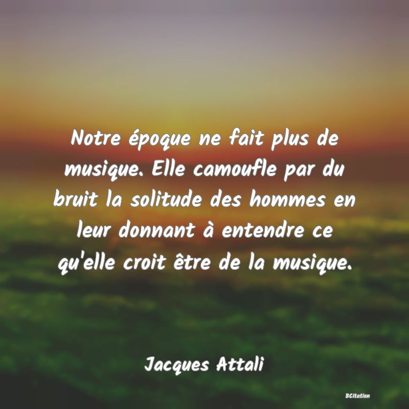 image de citation: Notre époque ne fait plus de musique. Elle camoufle par du bruit la solitude des hommes en leur donnant à entendre ce qu'elle croit être de la musique.