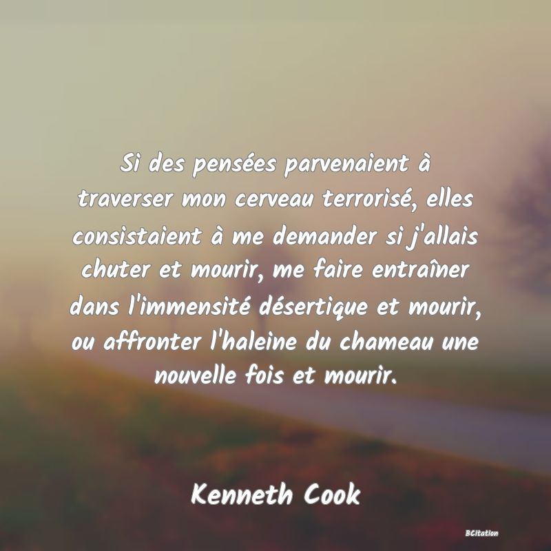 image de citation: Si des pensées parvenaient à traverser mon cerveau terrorisé, elles consistaient à me demander si j'allais chuter et mourir, me faire entraîner dans l'immensité désertique et mourir, ou affronter l'haleine du chameau une nouvelle fois et mourir.