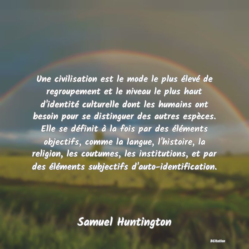 image de citation: Une civilisation est le mode le plus élevé de regroupement et le niveau le plus haut d'identité culturelle dont les humains ont besoin pour se distinguer des autres espèces. Elle se définit à la fois par des éléments objectifs, comme la langue, l'histoire, la religion, les coutumes, les institutions, et par des éléments subjectifs d'auto-identification.