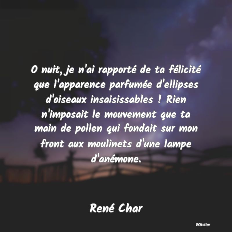 Belle Citation - O nuit, je n'ai rapporté de ta félicité que l'apparence parfumée d'ellipses d'oiseaux insaisissables ! Rien n'imposait le mouvement que ta main de pollen qui fondait sur mon front aux moulinets d'une lampe d'anémone. - René Char